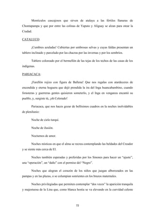 72
Montículos cascajosos que sirven de atalaya a las fértiles llanuras de
Chontapampa y que por entre las colinas de Yaputo y Aliguay se alzan para otear la
Ciudad.
CATALUCO
¡Cumbres azuladas! Cubiertas por umbrosas selvas y cuyas faldas presentan un
tablero inclinado y parcelado por las chacras por las invernas y por los sembríos.
:
Tablero coloreado por el bermellón de las tejas de los techos de las casas de los
indígenas.
PARIACACA
¡Farellón rojizo con figura de Ballena! Que nos regalas con atardeceres de
encendida y eterna hoguera que dejó prendida la ira del Inga huancabambino, cuando
forasteras y guerreras gentes quisieron someterlo, y el Inga en venganza encantó su
pueblo, y, surgiste tú, ¡oh Colorado!
:
Pariacaca, que nos haces gozar de bellísimos cuadros en la noches inolvidables
de plenilunio:
Noche de cielo turquí.
Noche de ilusión.
Nocturnos de amor.
Noches místicas en que el alma se recrea contemplando las beldades del Creador
y se siente más cerca de El.
Noches también esperadas y preferidas por los Sinones para hacer un “ajuste”,
una “operación”, un “daño” con el permiso del “Negro”.
Noches que alegran el corazón de los niños que juegan alborozados en las
pampas y en las plazas, o se columpian sonrientes en los brazos maternales.
Noches privilegiadas que permiten contemplar “dos veces” la aparición tranquila
y majestuosa de la Lina que, como blanca hostia se va elevando en la curvidad celeste
 