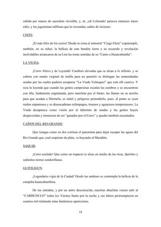 73
subida por manos de sacerdote invisible, y, tú, ¡oh Colorado! pareces entonces áureo
cáliz, y las juguetonas neblinas que la circundan, nubes de incienso.
CHITE
¡El más feliz de los cerros! Desde tu cima el inmortal “Ciego Elera” copntempló,
también, en su niñez, la belleza de esta bendita tierra y su recuerdo y revelación
inolvidables arrancaron de su Lira las notas sentidas de su “Canto a Huancabamba”.
:
LA VIUDA
¡Cerro Altivo y de Leyenda! Cumbres elevadas que se alzan a lo infinito, y se
cubren con manto virginal de niebla para no permitir se distingan las enmerañadas
sendas por las cuales pudiera escaparse “La Viuda Velásquez” que está allí cautiva. Y
reza la leyenda que cuando las gentes campesinas escalan las cumbres y se encuentran
con élla, lindamente engalanada, pero marchita por el llanto, las llamas en su auxilio
para que acudan a libertarla, es inútil y peligroso pretenderlo, pues, al punto se oyen
ruidos espantosos y se desencadenan relámpagos, truenos y aguaceros tempestuosos. La
Viuda desaparece como visión por el laberinto de sendas y las gentes huyen
despavoridas y temerosas de ser “ganados por el Cerro” y quedar también encantados.
:
CAÑON DEL RIO GRANDE
Que reasgas como en dos cortinas el panorama para dejar escapar las aguas del
Río Grande que, cual serpiente de plata, va huyendo al Marañón.
:
SAQUIR
¡Cerro azulado! Que como un trapecio te alzas en medio de las ricas, fpertiles y
sedientes tierras sondorillanas.
:
GUITILIGUN
¡Legendario vigía de la Ciudad! Desde tus andenes se contempla la belleza de la
campiña huancabambina.
.
De tus entrañas, y por un antro desconocido, nuestras abuelitas vieron salir al
“CARBUNCLO” todos los Viernes Santo por la noche y sus labios prorrumpieron en
cuantos mil relatando estas fantásticas apariciones.
 