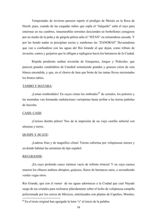 74
Tempestades de invierno parecen repetir el prodigio de Moisés en la Roca de
Horeb, pues, cuando de las cargadas nubes que sopla el “Jalqueño” salta el rayo para
enterrase en tus cumbres, innumerables torrentes descienden en borbollones cenegosos
por en medio de la peña y de gárgola pétrea salta el “SITAN” en estruendosa cascada. Y
por las hondo nadas se precipitan sucias y zumbonas las “ZANORAS” Devastadoras
que van a confundirse con las aguas del Río Grande al que dejan, como tributo de
invasión, cantos y guijarros que le obligan a replegarse hacia los barrancos de la Ciudad.
Ríspida pendiente andina revestida de Enequenes, Jungos y Pishcoles, que
parecen grandes candelabros de Catedral sosteniendo grandes y gruesos cirios de cera
blanca encendida, y que, en el chorro de lana que brota de las ramas llevas encrustados
los brutos rubíes.
TAMBO Y MATARA
¡Lomas romboidales! En cuyas cimas los embrados
:
83
de cereales, los potreros y
las montañas van formando ondulaciones variopintas hasta arribar a las tierras puñeñas
de Jacocha.
CASH- CASH
¡Curioso dombo pétreo! Nos da la impresión de un viejo castillo señorial con
almenas y torres.
:
QUISPE Y JICATE
¡Laderas frías y de magnífico clima! Tierras cubiertas por voluptuosas mieses y
en donde habitan las serranitas de tipo español.
:
RIO GRANDE
¡En cuyo profundo cauce siéntese vacío de infinita tristeza! Y en cuya cuenca
mueren los ribazos andinos abruptos, guijosos, llenos de barrancos unos, o escondiendo
verdes vegas otros.
:
Río Grande, que con el rumor de tus aguas adormeces a la Ciudad que cual Náyade
surge de tus cristales para reclinarse plácidamente sobre el lecho de voluptuosa campiña
policromada por los cercos de Méxicos, entrelazados con plantas de Capulíes, Morales,
83
En el texto original han agregado la letra “s” al inicio de la palabra.
 