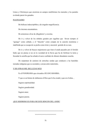 75
Limos y Chirimoyos que encierran en campos multiformes los maizales y los pastales
en donde pacen los ganados.
PLEONASMO
De bellezas indescriptibles y de singular magnificencia.
:
De rincones encantadores.
De armonioso silvar de ¡Regidores! y avecitas.
De ir y volver de los rebaños guiados por zagalitas que llevan siempre el
“guango” como callado, y el “shucsho” como compás de la canción monótona e
indefinida que se escapa de su pecho como triste y ancestral gemido de su raza.
De ir y volver de bueyes majestuosos que tiran el arado puyados por el fornido
Indio que no piensa si no en la vecindad de la lluvia que ha de fertilizar la tierra y
fecundar la semilla que ha echado al surco confiado de obtener abundante cosecha.
De serpentear de caminos de estrechas sendas que conducen a las humildes
moradas indígenas que se esconden y cercan entre matorrales.
Es el PANORAMA que circunda a HUANCABAMBA.
Y DE OTRAS MIL BELLEZAS MÁS
Y que es un himno de alabanzas al Dios que lo ha creado y que en el alma…
Sugiere espiritualidad.
Sugiere grandiosidad.
Sugiere amor.
Sugiere poesía.
¡QUE HERMOSO ES PARA MI ESTE RINCON DEL ANDE!
==================================
“”””””””””””””””””””””””””””””
 