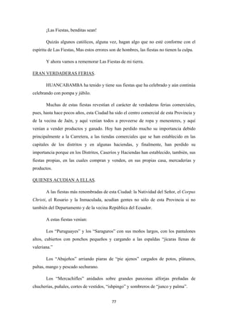 77
¡Las Fiestas, benditas sean!
Quizás algunos católicos, alguna vez, hagan algo que no esté conforme con el
espíritu de Las Fiestas, Mas estos errores son de hombres, las fiestas no tienen la culpa.
Y ahora vamos a rememorar Las Fiestas de mi tierra.
ERAN VERDADERAS FERIAS
HUANCABAMBA ha tenido y tiene sus fiestas que ha celebrado y aún continúa
celebrando con pompa y júbilo.
.
Muchas de estas fiestas revestían el carácter de verdaderas ferias comerciales,
pues, hasta hace pocos años, esta Ciudad ha sido el centro comercial de esta Provincia y
de la vecina de Jaén, y aquí venían todos a proveerse de ropa y menesteres, y aquí
venían a vender productos y ganado. Hoy han perdido mucho su importancia debido
principalmente a la Carretera, a las tiendas comerciales que se han establecido en las
capitales de los distritos y en algunas haciendas, y finalmente, han perdido su
importancia porque en los Distritos, Caseríos y Haciendas han establecido, también, sus
fiestas propias, en las cuales compran y venden, en sus propias casa, mercaderías y
productos.
QUIENES ACUDIAN A ELLAS
A las fiestas más renombradas de esta Ciudad: la Natividad del Señor, el Corpus
Christi, el Rosario y la Inmaculada, acudían gentes no sólo de esta Provincia si no
también del Departamento y de la vecina República del Ecuador.
.
A estas fiestas venían:
Los “Puruguayes” y los “Saraguros” con sus moños largos, con los pantalones
altos, cubiertos con ponchos pequeños y cargando a las espaldas “jícaras llenas de
valeriana.”
Los “Abajeños” arriando piaras de “pie ajenos” cargados de potos, plátanos,
paltas, mango y pescado sechurano.
Los “Mercachifles” anidados sobre grandes panzonas alforjas preñadas de
chucherías, puñales, cortes de vestidos, “ishpingo” y sombreros de “junco y palma”.
 