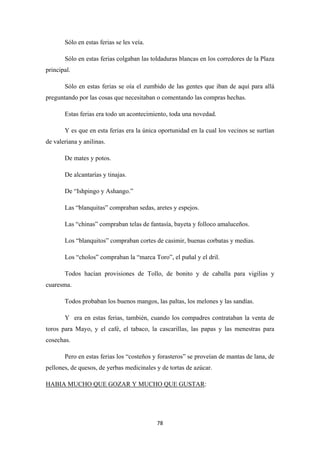 78
Sólo en estas ferias se les veía.
Sólo en estas ferias colgaban las toldaduras blancas en los corredores de la Plaza
principal.
Sólo en estas ferias se oía el zumbido de las gentes que iban de aquí para allá
preguntando por las cosas que necesitaban o comentando las compras hechas.
Estas ferias era todo un acontecimiento, toda una novedad.
Y es que en esta ferias era la única oportunidad en la cual los vecinos se surtían
de valeriana y anilinas.
De mates y potos.
De alcantarías y tinajas.
De “Ishpingo y Ashango.”
Las “blanquitas” compraban sedas, aretes y espejos.
Las “chinas” compraban telas de fantasía, bayeta y folloco amaluceños.
Los “blanquitos” compraban cortes de casimir, buenas corbatas y medias.
Los “cholos” compraban la “marca Toro”, el puñal y el dril.
Todos hacían provisiones de Tollo, de bonito y de caballa para vigilias y
cuaresma.
Todos probaban los buenos mangos, las paltas, los melones y las sandías.
Y era en estas ferias, también, cuando los compadres contrataban la venta de
toros para Mayo, y el café, el tabaco, la cascarillas, las papas y las menestras para
cosechas.
Pero en estas ferias los “costeños y forasteros” se proveían de mantas de lana, de
pellones, de quesos, de yerbas medicinales y de tortas de azúcar.
HABIA MUCHO QUE GOZAR Y MUCHO QUE GUSTAR:
 