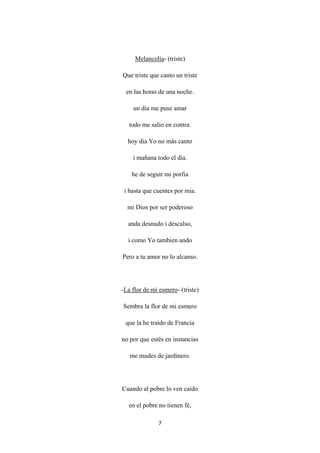7
Melancolía
Que triste que canto un triste
- (triste)
en las horas de una noche.
un dia me puse amar
todo me salio en contra.
hoy dia Yo no más canto
i mañana todo el dia.
he de seguir mi porfia
i hasta que cuentes por mia.
mi Dios por ser poderoso
anda desnudo i descalso,
i como Yo tambien ando
Pero a tu amor no lo alcanso.
-La flor de mi esmero
Sembra la flor de mi esmero
- (triste)
que la he traido de Francia
no por que estés en instancias
me mudes de jardinero.
Cuando al pobre lo ven caído
en el pobre no tienen fé,
 