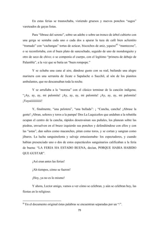 79
En estas ferias se trasnochaba, vistiendo gruesos y nuevos ponchos “sugos”
vareteados de gayas listas.
Para “librase del sereno”, sobre un adobe o sobre un tronco de árbol cubierto con
una gerga se sentaba cada uno o cada dos a apurar la taza de café bien aclientito
“tramado” con “cachangas” tortas de azúcar, biscochos de aniz, yqueso85
Y se echaba una cana al aire, dándose gusto con su real, bailando una alegre
marinera con una serranita de Jicate o Sapalache o Succhil, al són de los pianitos
ambulantes, que no descansaban toda la noche.
“mantecoso”,
o se reconfortaba, con el buen plato de sancochado, seguido de uno de mondonguito y
otro de seco de chivo; o se componía el cuerpo, con el legítimo “primera de debajo de
Palambla”, a la vez que se batía un “buen rompope.”
Y se arrullaba a la “morena” con el clásico terminar de la canción indígena;
“¡Ay, ay, ay, mi palomita! ¡Ay, ay, ay, mi palomita! ¡Ay, ay, ay, mi palomita!
¡Yayaiiiiiiiiiiii!
Y, finalmente, “una pelotera”, “una bullada”: ¡ “Cancha, cancha! ¡Abrase la
gente! ¡Abran, señores y toros a la pampa! Dos La Laquiceños que andaban a la rebatiña
ocupan el centro de la cancha, rápidos desenvainan sus puñales, los planean sobre las
piedras, envuelven en el brazo izquierdo sus ponchos y defendiéndose con ellos y con
las “astas”, dan saltos como macanches, pitan como toros, y se cortan y sangran como
jíbaros. La lucha sanguinolenta y salvaje entusiasmaba- los espectadores, y cuando
habían presenciado uno o dos de estos espectáculos sanguinarios calificaban a la feria
de buena: “LA FERIA HA ESTADO BUENA, decían, PORQUE HABIA HABIDO
QUE GUSTAR”.
¡Así eran antes las ferias!
¡Ah tiempos, cómo se fueron!
¡Hoy, ya no es lo mismo!
Y ahora, Lector amigo, vamos a ver cómo se celebran, y aún se celebran hoy, las
fiestas en lo religioso.
85
En el documento original éstas palabras se encuentran separadas por un “/”.
 