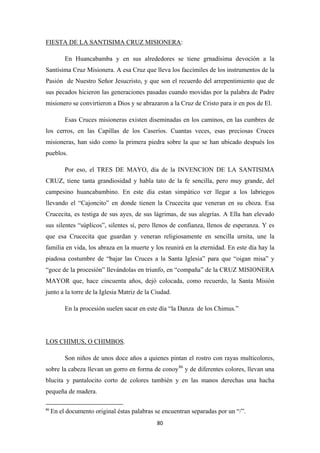 80
FIESTA DE LA SANTISIMA CRUZ MISIONERA
En Huancabamba y en sus alrededores se tiene grnadísima devoción a la
Santísima Cruz Misionera. A esa Cruz que lleva los faccímiles de los instrumentos de la
Pasión de Nuestro Señor Jesucristo, y que son el recuerdo del arrepentimiento que de
sus pecados hicieron las generaciones pasadas cuando movidas por la palabra de Padre
misionero se convirtieron a Dios y se abrazaron a la Cruz de Cristo para ir en pos de El.
:
Esas Cruces misioneras existen diseminadas en los caminos, en las cumbres de
los cerros, en las Capillas de los Caseríos. Cuantas veces, esas preciosas Cruces
misioneras, han sido como la primera piedra sobre la que se han ubicado después los
pueblos.
Por eso, el TRES DE MAYO, día de la INVENCION DE LA SANTISIMA
CRUZ, tiene tanta grandiosidad y habla tato de la fe sencilla, pero muy grande, del
campesino huancabambino. En este día estan simpático ver llegar a los labriegos
llevando el “Cajoncito” en donde tienen la Crucecita que veneran en su choza. Esa
Crucecita, es testiga de sus ayes, de sus lágrimas, de sus alegrías. A Ella han elevado
sus silentes “súplicos”, silentes sí, pero llenos de confianza, llenos de esperanza. Y es
que esa Crucecita que guardan y veneran religiosamente en sencilla urnita, une la
familia en vida, los abraza en la muerte y los reunirá en la eternidad. En este día hay la
piadosa costumbre de “bajar las Cruces a la Santa Iglesia” para que “oigan misa” y
“goce de la procesión” llevándolas en triunfo, en “compaña” de la CRUZ MISIONERA
MAYOR que, hace cincuenta años, dejó colocada, como recuerdo, la Santa Misión
junto a la torre de la Iglesia Matriz de la Ciudad.
En la procesión suelen sacar en este día “la Danza de los Chimus.”
LOS CHIMUS, O CHIMBOS
Son niños de unos doce años a quienes pintan el rostro con rayas multicolores,
sobre la cabeza llevan un gorro en forma de conoy
.
86
86
En el documento original éstas palabras se encuentran separadas por un “/”.
y de diferentes colores, llevan una
blucita y pantalocito corto de colores también y en las manos derechas una hacha
pequeña de madera.
 