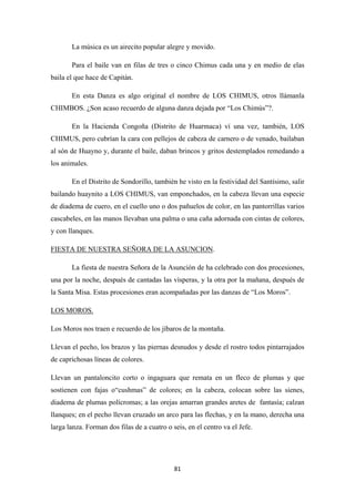 81
La música es un airecito popular alegre y movido.
Para el baile van en filas de tres o cinco Chimus cada una y en medio de elas
baila el que hace de Capitán.
En esta Danza es algo original el nombre de LOS CHIMUS, otros llámanla
CHIMBOS. ¿Son acaso recuerdo de alguna danza dejada por “Los Chimús”?.
En la Hacienda Congoña (Distrito de Huarmaca) ví una vez, también, LOS
CHIMUS, pero cubrían la cara con pellejos de cabeza de carnero o de venado, bailaban
al són de Huayno y, durante el baile, daban brincos y gritos destemplados remedando a
los animales.
En el Distrito de Sondorillo, también he visto en la festividad del Santísimo, salir
bailando huaynito a LOS CHIMUS, van emponchados, en la cabeza llevan una especie
de diadema de cuero, en el cuello uno o dos pañuelos de color, en las pantorrillas varios
cascabeles, en las manos llevaban una palma o una caña adornada con cintas de colores,
y con llanques.
FIESTA DE NUESTRA SEÑORA DE LA ASUNCION
La fiesta de nuestra Señora de la Asunción de ha celebrado con dos procesiones,
una por la noche, después de cantadas las vísperas, y la otra por la mañana, después de
la Santa Misa. Estas procesiones eran acompañadas por las danzas de “Los Moros”.
.
Los Moros nos traen e recuerdo de los jíbaros de la montaña.
LOS MOROS.
Llevan el pecho, los brazos y las piernas desnudos y desde el rostro todos pintarrajados
de caprichosas líneas de colores.
Llevan un pantaloncito corto o ingaguara que remata en un fleco de plumas y que
sostienen con fajas o“cushmas” de colores; en la cabeza, colocan sobre las sienes,
diadema de plumas polícromas; a las orejas amarran grandes aretes de fantasía; calzan
llanques; en el pecho llevan cruzado un arco para las flechas, y en la mano, derecha una
larga lanza. Forman dos filas de a cuatro o seis, en el centro va el Jefe.
 