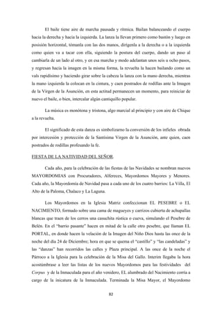 82
El baile tiene aire de marcha pausada y rítmica. Bailan balanceando el cuerpo
hacia la derecha y hacia la izquierda. La lanza la llevan primero como bastón y luego en
posisión horizontal, tómanla con las dos manos, dirígenla a la derecha o a la izquierda
como quien va a tacar con ella, siguiendo la postura del cuerpo, dando un paso al
cambiarla de un lado al otro, y en esa marcha y modo adelantan unos seis u ocho pasos,
y regresan hacia la imagen en la misma forma, la revuelta la hacen bailando como un
vals rapidísimo y haciendo girar sobre la cabeza la lanza con la mano derecha, mientras
la mano izquierda la colocan en la cintura, y caen postrados de rodillas ante la Imagen
de la Virgen de la Asunción, en esta actitud permanecen un momento, para reiniciar de
nuevo el baile, o bien, intercalar algún cantiquillo popular.
La música es monótona y tristona, algo marcial al principio y con aire de Chique
a la revuelta.
El significado de esta danza es simbolizarno la conversión de los infieles obrada
por intercesión y protección de la Santísima Virgen de la Asunción, ante quien, caen
postrados de rodillas profesando la fe.
FIESTA DE LA NATIVIDAD DEL SEÑOR
Cada año, para la celebración de las fiestas de las Navidades se nombran nuevos
MAYORDOMIAS con Procuradores, Alfereces, Mayordomos Mayores y Menores.
Cada año, la Mayordomía de Navidad pasa a cada uno de los cuatro barrios: La Villa, El
Alto de la Paloma, Chalaco y La Laguna.
.
Los Mayordomos en la Iglesia Matriz confeccionan EL PESEBRE o EL
NACIMIENTO, formado sobre una cama de magueyes y carrizos cubierta de achupallas
blancas que traen de los cerros una casuchita rústica o cueva, simulando el Pesebre de
Belén. En el “barrio pasante” hacen en mitad de la calle otro pesebre, que llaman EL
PORTAL, en donde hacen la velación de la Imagen del Niño Dios hasta las once de la
noche del día 24 de Diciembre; hora en que se quema el “castillo” y “las candeladas” y
las “danzas” han recorridos las calles y Plaza principal. A las once de la noche el
Párroco a la Iglesia para la celebración de la Misa del Gallo. Interim llegaba la hora
acostúmbrase a leer las listas de los nuevos Mayordomos para las festividades del
Corpus y de la Inmaculada para el año venidero, EL alumbrado del Nacimiento corría a
cargo de la inicatura de la Inmaculada. Terminada la Misa Mayor, el Mayordomo
 