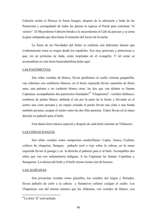 83
Cabezón recibe el Párroco la Santa Imagen, después de la adoración y baile de las
Pastorcitas y acompañado de todas las danzas la regresa al Portal para continuar “el
velorio”. El Mayordomo Cabezón brinda a la mayordomía el Café de pascuas y se arma
la gran cuhipanda que dura hasta el tramonto del lucero de la noche.
La fiesta de las Navidades del Señor se celebran con diferentes danzas que
evidentemente traen su origen desde los españoles. Son muy graciosas y pintorescas y
que, sin un jerónimo de duda, están inspiradas en el evangelio. Y tal como se
acostumbran en esta tierra huancabambina helas aquí:
LAS PASTORCITAS
Son niñas vestidas de blanco, llevan pendientes al cuello vistosas gargantilla,
van cubiertas con sombreros blancos, en el brazo izquierdo llevan canastitas de flores
unas, una paloma o un corderito blanco otras, las dos que van delante se llaman
Capitanas; acompáñanlas dos pastorcitos llamdados
.
87
Esta danza tiene música especial y después de cada baile entonan un Villancico.
“Chapetones”, vestidos deblanco,
sombrero de palma blanco, doblada el ala por la parte de la frente y llevando en el
centro una cinta peruana y un espejo cruzada al pecho llevan una cinta o una banda
también peruana, ocupan el centro entre las dos filas pastoras. Todos llevan en la mano
derecha un pañuelo para el baile.
LAS CHINAS DANZAS
Son niñas vestidas como campesinas sondorillanas: Capús, Anacu, Cushma,
collares de chaquiras, llanques, pañuelo azul o rojo sobre la cabeza, en la mano
izquierda llevan el guango y en la derecha el pañuelo para ir al baile. Acompáñles dos
niños que van con indumentaria indígena. A las Capitanas las llaman: Capullans y
Saragueras. La música del baile y el baile mismo tienen aire de huayno.
.
LAS ALDEANAS
Son jovencitas vestidas como gitanillas, los vestidos son largos y floriados,
llevan pañuelo de color a la cabeza y llamativos collares cuelgan al cuello. Los
Chapetones son del mismo número que las Aldeanas, van vestidos de blanco, con
.
87
La letra “d” está tachada.
 