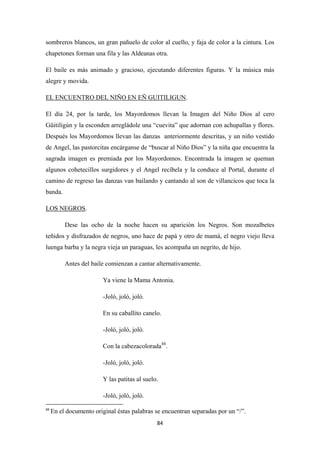 84
sombreros blancos, un gran pañuelo de color al cuello, y faja de color a la cintura. Los
chapetones forman una fila y las Aldeanas otra.
El baile es más animado y gracioso, ejecutando diferentes figuras. Y la música más
alegre y movida.
EL ENCUENTRO DEL NIÑO EN EÑ GUITILIGUN
El día 24, por la tarde, los Mayordomos llevan la Imagen del Niño Dios al cero
Güitiligún y la esconden arregládole una “cuevita” que adornan con achupallas y flores.
Después los Mayordomos llevan las danzas anteriormente descritas, y un niño vestido
de Angel, las pastorcitas encárganse de “buscar al Niño Dios” y la niña que encuentra la
sagrada imagen es premiada por los Mayordomos. Encontrada la imagen se queman
algunos cohetecillos surgidores y el Angel recíbela y la conduce al Portal, durante el
camino de regreso las danzas van bailando y cantando al son de villancicos que toca la
banda.
.
LOS NEGROS
Dese las ocho de la noche hacen su aparición los Negros. Son mozalbetes
teñidos y disfrazados de negros, uno hace de papá y otro de mamá, el negro viejo lleva
luenga barba y la negra vieja un paraguas, les acompaña un negrito, de hijo.
.
Antes del baile comienzan a cantar alternativamente.
Ya viene la Mama Antonia.
-Joló, joló, joló.
En su caballito canelo.
-Joló, joló, joló.
Con la cabezacolorada88
-Joló, joló, joló.
.
Y las patitas al suelo.
-Joló, joló, joló.
88
En el documento original éstas palabras se encuentran separadas por un “/”.
 