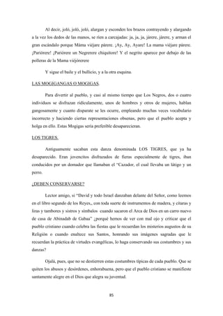85
Al decir, joló, joló, joló, alargan y esconden los brazos contrayendo y alargando
a la vez los dedos de las manos, se ríen a carcajadas: ja, ja, ja, járere, járere, y arman el
gran escándalo porque Máma viéjare párere. ¡Ay, Ay, Ayare! La mama viéjare párere.
¡Pariórere! ¡Pariórere un Negrerere chiquítore! Y el negrito aparece por debajo de las
polleras de la Mama viéjórerere
Y sigue el baile y el bullicio, y a la otra esquina.
LAS MOGIGANGAS O MOGIGAS
Para divertir al pueblo, y casi al mismo tiempo que Los Negros, dos o cuatro
individuos se disfrazan ridículamente, unos de hombres y otros de mujeres, hablan
gangosamente y cuanto disparate se les ocurre, empleando muchas veces vocabulario
incorrecto y haciendo ciertas representaciones obsenas, pero que el pueblo acepta y
holga en ello. Estas Mogigas sería preferible desaparecieran.
.
Antiguamente sacaban esta danza denominada LOS TIGRES, que ya ha
desaparecido. Eran jovencitos disfrazados de fieras especialmente de tigres, iban
conducidos por un domador que llamaban el “Cazador, el cual llevaba un látigo y un
perro.
LOS TIGRES.
Lector amigo, si “David y todo Israel danzaban delante del Señor, como leemos
en el libro segundo de los Reyes,, con toda suerte de instrumentos de madera, y cítaras y
liras y tambores y sistros y símbalos cuando sacaron el Arca de Dios en un carro nuevo
de casa de Abinadab de Gabaa” ¿porqué hemos de ver con mal ojo y criticar que el
pueblo cristiano cuando celebra las fiestas que le recuerdan los misterios augustos de su
Religión o cuando enaltece sus Santos, honrando sus imágenes sagradas que le
recuerdan la práctica de virtudes evangélicas, lo haga conservando sus costumbres y sus
danzas?
¿DEBEN CONSERVARSE?
Ojalá, pues, que no se destierren estas costumbres típicas de cada pueblo. Que se
quiten los abusos y desórdenes, enhorabuena, pero que el pueblo cristiano se manifieste
santamente alegre en el Dios que alegra su juventud.
 