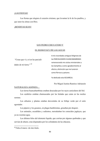 86
Las fiestas que alegran el corazón cristiano, que levantan la fe de los pueblos, y
que unen las almas con Dios.
¡LAS FIESTAS!
¡BENDITAS SEAN!
SAN PEDRO CHICUATERO Y
EL MAMAYACU DE LAS AGUAS
“Cosas que ví y oí en las parciali-
dades de mi tierra.” 89
Por Miguel Justino Ramírez Adrianzén
Las tierras huancabambinas estaban desecadas por los rayos caniculares del Sol.
NATURALEZA AGONIZA…
Los sembríos estaban chamuscados por las heladas que caían en las noches
serenas.
Los arbustos y plantas estaban desvestidos de su follaje verde por el estío
agostador.
Los pájaros y los gusanos, en plagas hambrientas, grasaban por doquier.
Los animales, escuálidos y sedientos, merodeaban los conocidos jagüeyes, que
ya no resmían agua.
Los últimos hilos del elemento líquido, que corrían por algunas quebradas y que
servían de abasto, eran disputados por los colindantes de las chácaras.
89
Falta el marco de éste titulo.
A mis recordados antiguos feligreses de
las PARCIALIDADES HUANCABAMBINAS
rememorando mis visitas ministeriales a
las Campiñas y como agradecimiento al
afecto y distinción que me tuvieron
como Párroco y paisano.
Ya dedicada esta ACUARELA.
 