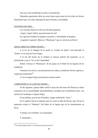 87
Año seco, iba extendiendo la ruina y la desolación.
Naturaleza agonizante abría sus secas fauces para atraer de los cielos las lluvias
bienechoras que, a la vida, impregne de nueva lozanía y fecundidad.
Los creyentes harían al cielo con férvidas plegarias:
NATURALEZA ORA…
-¡Agua! ¡Agua! ¡Señor, que perecemos de sed!
Los agoreros hendían las lagunas con potos y verbosidades al desgaire:
-¡Lagunita! ¡Lgunita! ¡Dános tu “Mamayacu” que se convierta en lluvia!
A la luz de la lámpara de la noche el “común de indios” está haciendo in
“Siento” en la cima de Cerro Negro.
AQUELARRE EN CERRO NEGRO…
A la luz del lucero de la mañana la macaca gritería del aquelarre, se va
clarificando y una es “la voz de Comunidad:”
Iremos a buscar el “Mamayacu” de las aguas en el fondo de las lagunas de las
cordilleras.
Citaremos los cerros y escarmenaremos las nubes y tendremos lluvias copiosas y
vegetación axuberante90
¡Y en la Laguna Negra encontramos nuestra suerte!
”.
Al día siguiente, apenas había salido la luna tras del lomo del Pariacaca, indios
comuneros de las parcialidades huancabambinas, presidios por renombrado brujo, van
camino de Canchaque a Laguna Negra.
CAMINANDO A LA LAGUNA NEGRA…
En las alforjas, que llevan al hombro, cargan multitud de “Artes.”
En el espíritu llevan la angustia que les causa la falta de lluvias, pero llevan la
esperanza extraer el “Mamayu” del fondo de la laguna que ha de transformarse en
lluvia.
Y porque van confiados, van caminando…
Y caminando…
90
En el texto original la letra “x” está sobre escrita por la letra “h
 