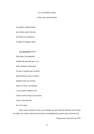 8
en vez de darle la mano
le dan con la punta del pie.
Acuerdate cuando fuimos
por montes juntos los dos,
alli fueron tus desmayos
Cuando me digistes adios
A la despedida
Son tristes las despedida
(triste)
tambien da pena del que se va.
dolor inmenso melancolía
los que se quedan que no dirán.
paloma blanca como te fuistes
dejando triste mi corazón.
Alzas el vuelo i me dejastes
i mi consuelo tambien volo.
Cartas escritas tengo en mi pecho
i hoy se han desecho
de ver tu amor.
Estos cuatro primeros tristes son cantados por don Gérman Ramirez de 30 años
de edad. Los canta al silencio de la noche i acompañado de guitarra que el mismo toca.
Chulucanas 26 de Julio de 1947
 
