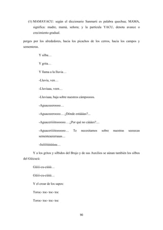 90
(1) MAMAYACU: según el diccionario Sanmarti es palabra quechua; MAMA,
significa: madre, mamá, señora; y la partícula YACU, denota avance o
crecimiento gradual.
perges por los alrededores, hacia los picachos de los cerros, hacia los campos y
sementeras.
Y silba…
Y grita…
Y llama a la lluvia…
-Lluvia, ven…
-Lluviaaa, veen…
-Lluviaaa, baja sobre nuestros cámpoooos.
-Aguaceeeroooo…
-Aguaceeeroooo… ¿Dónde estáááas?...
-Aguaceriiiitoooooo… ¿Por qué no cáááes?....
-Aguaceriiiitoooooo… Te necesitamos sobre nuestras seeeecas
sementeaeeeraaas…
-Juíííííúúúúuu…
Y a los gritos y silbidos del Brujo y de sus Auxilios se aúnan también los silbos
del Güicucú:
Güiii-cu-cúúú…
Güiii-cu-cúúú…
Y el croar de los sapos:
Toroc- toc- toc- toc
Toroc- toc- toc- toc
 