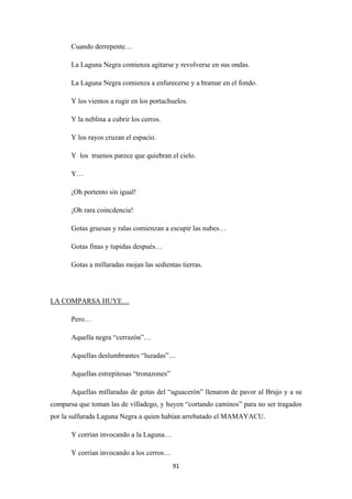 91
Cuando derrepente…
La Laguna Negra comienza agitarse y revolverse en sus ondas.
La Laguna Negra comienza a enfurecerse y a bramar en el fondo.
Y los vientos a rugir en los portachuelos.
Y la neblina a cubrir los cerros.
Y los rayos cruzan el espacio.
Y los truenos parece que quiebran el cielo.
Y…
¡Oh portento sin igual!
¡Oh rara coincdencia!
Gotas gruesas y ralas comienzan a escupir las nubes…
Gotas finas y tupidas después…
Gotas a millaradas mojan las sedientas tierras.
Pero…
LA COMPARSA HUYE…
Aquella negra “cerrazón”…
Aquellas deslumbrantes “luzadas”…
Aquellas estrepitosas “tronazones”
Aquellas millaradas de gotas del “aguacerón” llenaron de pavor al Brujo y a su
comparsa que toman las de villadego, y huyen “cortando caminos” para no ser tragados
por la sulfurada Laguna Negra a quien habían arrebatado el MAMAYACU.
Y corrían invocando a la Laguna…
Y corrían invocando a los cerros…
 
