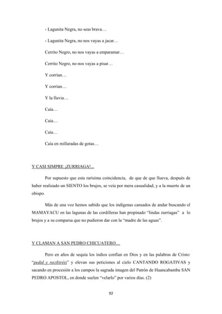 92
- Lagunita Negra, no seas brava…
- Lagunita Negra, no nos vayas a jacar…
Cerrito Negro, no nos vayas a emparamar…
Cerrito Negro, no nos vayas a pisar…
Y corrían…
Y corrían…
Y la lluvia…
Caía…
Caía…
Caía…
Caía en millaradas de gotas…
Por supuesto que esta rarísima coincidencia, de que de que llueva, después de
haber realizado un SIENTO los brujos, se veía por mera casualidad, y a la muerte de un
obispo.
Y CASI SIMPRE ¡ZURRIAGA!...
Más de una voz hemos sabido que los indígenas cansados de andar buscando el
MAMAYACU en las lagunas de las cordilleras han propinado “lindas zurriagas” a lo
brujos y a su comparsa que no pudieron dar con la “madre de las aguas”.
Pero en años de sequía los indios confían en Dios y en las palabras de Cristo:
“
Y CLAMAN A SAN PEDRO CHICUATERO…
pedid y recibiréis” y elevan sus peticiones al cielo CANTANDO ROGATIVAS y
sacando en procesión a los campos la sagrada imagen del Patrón de Huancabamba SAN
PEDRO APOSTOL, en donde suelen “velarlo” por varios días. (2)
 
