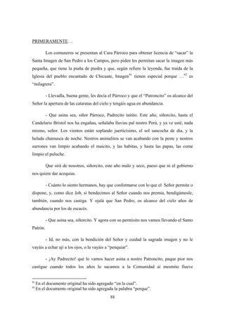 93
PRIMERAMENTE
Los comuneros se presentan al Cura Párroco para obtener licencia de “sacar” la
Santa Imagen de San Pedro a los Campos, pero piden les permitan sacar la imagen más
pequeña, que tiene la piaña de piedra y que, según refiere la leyenda, fue traída de la
Iglesia del pueblo encantado de Chicuate, Imagen
…
91
tienen especial porque …92
- Llevadla, buena gente, les decía el Párroco y que el “Patroncito” os alcance del
Señor la apertura de las cataratas del cielo y tengáis agua en abundancia.
es
“milagrera”.
- Que asina sea, siñor Párroco, Padrecito taitito. Este año, siñorcito, hasta el
Candelario Bristol nos ha engañau, señalaba lluvias pal nostro Perú, y ya ve usté, nada
mismo, señor. Los vientos están soplando juerticísimo, el sol sancocha de día, y la
helada chamusca de noche. Nostros animalitos se van acabando con la peste y nostros
surrones van limpio acabando el maicito, y las habitas, y hasta las papas, las come
limpio el puluche.
Que sirá de nosotros, siñorcito, este año malo y seco, paeso que ni el gobierno
nos quiere dar acequias.
- Cuánto lo siento hermanos, hay que conformarse con lo que el Señor permite o
dispone, y, como dice Job, si bendecimos al Señor cuando nos premia, bendigámosle,
también, cuando nos castiga. Y ojalá que San Pedro, os alcance del cielo años de
abundancia por los de escacés.
- Que asina sea, siñorcito. Y agora con so permisito nos vamos llevando el Santo
Patrón.
- Id, no más, con la bendición del Señor y cuidad la sagrada imagen y no le
vayáis a echar ají a los ojos, o la vayáis a “penquiar”.
- ¡Ay Padrecito! qué lo vamos hacer asina a nostro Patroncito, paque pior nos
castigue cuando todos los años lo sacamos a la Comunidad ai mesmito llueve
91
En el documento original ha sido agregado “en la cual”.
92
En el documento original ha sido agregada la palabra “porque”.
 