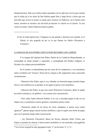 94
bastanticísisimo. Sólo esos cholos alzáús quiandan con los adevinos son los que cuentan
que lo echan ají a los ojitos de San Pedrito paque llore y haga llover y dicen que son
atrevidos que aveces lo arrean so tanda, pero nosotros no Padrecito, no lo hamos echo
nunca, nosotros lo sacamos con divoción pa hacerlo so velorio en el Caserío. Ya nos
vamos mi amito. Güeno Padrecito hasta la güelta.
-------------------------------------
(2) En la Santa Iglesia hay 2 Imágenes la una grande y hermosa esta sentada, es el
Patrón; la otra pequeña de pie es la que llaman los Indios Chicuatero o
Comunero.
Y la imagen del Apóstol San Pedro, Patrón de la Ciudad de Huancabamba, es
acomodada en andas propias y especiales, y acompañada del Síndico indígena, es
llevada a los campos procesionalmente.
LA IMAGEN DE SAN PEDRO CHICUATERO RECORRE LOS CAMPOS.
En el camino va deteniéndose por las casas de los campesinos, y sus moradores
salen a recibirla a las “trancas”, llenos de fe y alegría y allí, oigámosles estas o parecidas
exclamaciones.
- Patroncito San Pedro, aquí te voy ofrendar mi limosnita paque prontito hagas
llover y mis sembraus no se pierdan, ni les agarre la peste a mis animalitos.
- Siñorcito San Pedro, tú que eres nostro Patroncito Comunero, dános la agüita
pa nostros rastrojos y a la güelta te voy a juntar unos cascaroncitos.
- Esta velita, Santo siñorcito Pedrito, te la voy a encender paque el año no sea
limpio seco y cosechemos nostros granitos y aumenten nostras criitas.
- Patroncito, dueño de las llaves de Cielo, mándanos si quiera unos cuatro
aguaceos93
- ¡Ay Patroncito Chicuatero! dános las lluvias, dánoslas Padre Taitito, que
limpio se pierden las chacras y hasta nostros animalitos se van moriendo, esta gaghinita
güenos paque nazcan nostras semillitas y aquí te regalo esta sartita de papas
que con to permiso pongo sobre tu pezcuecito.
93
En el texto original ha sido agregada la letra “r” en las letras “e” y “o”.
 