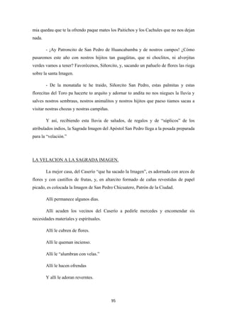 95
mia quedau que te la ofrendo paque mates los Paitichos y los Cachules que no nos dejan
nada.
- ¡Ay Patroncito de San Pedro de Huancabamba y de nostros campos! ¿Cómo
pasaremos este año con nostros hijitos tan guagüitas, que ni choclitos, ni alverjitas
verdes vamos a tener? Favorécenos, Siñorcito, y, sacando un pañuelo de flores las riega
sobre la santa Imagen.
- De la monataña te he traido, Siñorcito San Pedro, estas palmitas y estas
florecitas del Toro pa hacerte to arquito y adornar to andita no nos niegues la lluvia y
salves nostros sembraus, nostros animalitos y nostros hijitos que paeso tiamos sacau a
visitar nostras chozas y nostras campiñas.
Y así, recibiendo esta lluvia de saludos, de regalos y de “súplicos” de los
atribulados indios, la Sagrada Imagen del Apóstol San Pedro llega a la posada preparada
para la “velación.”
La mejor casa, del Caserío “que ha sacado la Imagen”, es adornada con arcos de
flores y con castillos de frutas, y, en altarcito formado de cañas revestidas de papel
picado, es colocada la Imagen de San Pedro Chicuatero, Patrón de la Ciudad.
LA VELACION A LA SAGRADA IMAGEN.
Allí permanece algunos días.
Allí acuden los vecinos del Caserío a pedirle mercedes y encomendar sis
necesidades materiales y espirituales.
Allí le cubren de flores.
Allí le queman incienso.
Allí le “alumbran con velas.”
Allí le hacen ofrendas
Y allí le adoran reverntes.
 