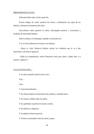 96
Sofocante había sido el calor aquel día.
PRESAGIOS DE LLUVIA.
Fuertes ráfagas de viento azotaron las ramas y columpiaron las copas de los
árboles y barrieron la hojarasca del suelo.
Girovolantes nubes ganaron la altura, aborregadas primero y cenicientas y
preñadas de elctricidad después.
Salta la chispa y el relámpago expande su ofuscante luz.
Y en el cielo tabletean los truenos con sufragor.
- Ahora sí, velái, Siñorcito Síndico, decían los veladores que le va a dar
duricísimo y de alma el aguacero.
- Ojalá así compañeritos, nostro Patroncito tenía que oírnos. ¿Onde iban a ir
nostros “súplicos”?
Y en efecto aquella noche la lluvia caía…
Y LA LLUVIA CAIA…
Caía…
Caía…
Y caía torrencialmente…
Y las zánoras bajaron arrastrando limo, piedras y echando humo.
Y los sitanes volaban sobre las peñas.
Y las quebradas se ponían de monte a monte.
Y los árboles se alegraron.
Y los pájaron trinaron gozosos.
Y la tierra se humedeció más de cuarta y geme.
 