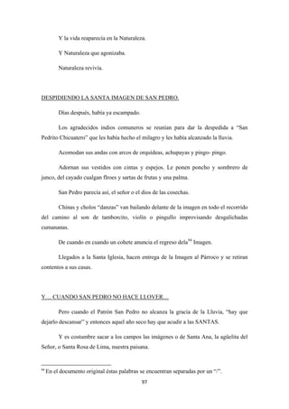 97
Y la vida reaparecía en la Naturaleza.
Y Naturaleza que agonizaba.
Naturaleza revivía.
Días después, había ya escampado.
DESPIDIENDO LA SANTA IMAGEN DE SAN PEDRO.
Los agradecidos indios comuneros se reunían para dar la despedida a “San
Pedrito Chicuatero” que les había hecho el milagro y les había alcanzado la lluvia.
Acomodan sus andas con arcos de orquídeas, achupayas y pingo- pingo.
Adornan sus vestidos con cintas y espejos. Le ponen poncho y sombrero de
junco, del cayado cualgan flroes y sartas de frutas y una palma.
San Pedro parecía así, el señor o el dios de las cosechas.
Chinas y cholos “danzas” van bailando delante de la imagen en todo el recorrido
del camino al son de tamborcito, violín o pingullo improvisando desgalichadas
cumananas.
De cuando en cuando un cohete anuncia el regreso dela94
Llegados a la Santa Iglesia, hacen entrega de la Imagen al Párroco y se retiran
contentos a sus casas.
Imagen.
Pero cuando el Patrón San Pedro no alcanza la gracia de la Lluvia, “hay que
dejarlo descansar” y entonces aquel año seco hay que acudir a las SANTAS.
Y… CUANDO SAN PEDRO NO HACE LLOVER…
Y es costumbre sacar a los campos las imágenes o de Santa Ana, la agüelita del
Señor, o Santa Rosa de Lima, nuestra paisana.
94
En el documento original éstas palabras se encuentran separadas por un “/”.
 