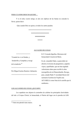 98
Y si el cielo, Lector amigo, ni aún con súplicas de las Santas no concede la
lluvia, quiere decir:
PERO CUANDO DIOS NO QUIERE…
- Que cuando Dios no quiere, ni todos los santos pueden.
===============================
!!!!!!!!!!!!!!!!!!!!!!!!!!!!!!!!!!!!!
ºººººººººººººººº
!!!!!!!!!!
ALCALDES DE JUEGO
--------------------------
.
“Cuando los vi en Sòndor, y
Sondorillo y Campiñas y recogí
de la tradición.95
============================
Por Miguel Justino Ramírez Adrianzén.
============================
Los españoles nos dejaron la costumbre de celebrar las principales festividades
del año: el Corpus Christi, la Inmaculada, el Patrón del lugar con la parodia de LOS
LOS ALCANDES DE JUEGO ¿QUE SON?.
95
Todo éste párrafo tiene marco.
R. P. Conrado Qquillas, Misionero del
Inmaculado Corazón de María.
Es atí, venerable Padre, a quien debo mi
afición a la lectura de pergaminos y papeles
viejos y apolillados, que me han regalado
valiosísimos datos para escribir la obra
monográfica de mi Huancabamba. Recoge,
pues, amado Padre Y recordado Rector del
seminario Carolino de Trujillo esta
ACUARELA como fruto de la semilla que tú
sembraste.-
 