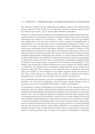 10 CAP´ITULO 1. PRELIMINARES: N ´UMEROS COMPLEJOS, POLINOMIOS
Las diferentes culturas han ido utilizando este alfabeto seg´un se iban descubriendo
nuevos n´umeros.Y, hoy en d´ıa, con tan s´olo diez s´ımbolos podemos expresar todos
los n´umeros que existen. ¿No os parece algo realmente maravilloso?
Gracias a la representaci´on num´erica, las matem´aticas han podido desarrollarse me-
diante el juego con operaciones num´ericas. Podemos aﬁrmar que la ´unica operaci´on
matem´atica que existe es la operaci´on de “contar”. Contar cada vez m´as deprisa,
m´as r´apidamente. Y es as´ı como nacieron la suma o adici´on, la multiplicaci´on, la
potenciaci´on. Y si contamos hacia atr´as o negativamente obtenemos la resta o sus-
traci´on, la divisi´on y la radicaci´on que no es m´as que dividir r´apidamente. Para que
todas estas operaciones fueran haci´endose posibles, el concepto de n´umero se fue
generalizando para adapatarse a los nuevos requerimientos. En primera instancia se
representaron los n´umeros naturales (N) con los que el recuento de bienes pose´ıdos
quedaba perfectamente simbolizado. Sin embargo, no as´ı los bienes perdidos o sus-
tra´ıdos, dando lugar a la necesidad de representar los enteros negativos completando
el anillo de los enteros (Z). En cuanto a la repartici´on, no siempre resultaba posible
la divisi´on exacta dando lugar a la aparici´on de los n´umeros racionales(Q). Y, por
´ultimo, para representar aquellos n´umeros que no eran soluci´on de fracci´on alguna
se constituy´o el conjunto de los irracionales complementando as´ı el cuerpo de los
n´umeros reales (R). M´as, tampoco con los n´umeros reales es posible la radicaci´on
pues, por ejemplo, la ra´ız cuadrada de un n´umero negativo queda sin soluci´on y,
por tanto, a los n´umeros ya existente hubo que a˜nadir un conjunto de n´umeros
imaginarios hoy conocido como el cuerpo de los n´umeros complejos (C).
Esta representaci´on num´erica, que hoy es ampliamente admitida por todos los in-
dividuos, con cada nueva ampliaci´on, “tuvo que luchar mucho tiempo contra la
resistencia inerte de la costumbre”(Rey Pastor, An´alisis matem´atico).
El matem´atico, gracias al simbolismo de la numeraci´on, de las operaciones y de las
relaciones entre los n´umeros, dispone de una lengua sumamente sencilla con la cual
realizar los descubrimientos m´as asombrosos. Laplace, gran matem´atico y astr´onomo
franc´es, dice: “Es a la India que debemos el ingeniosos m´etodo para expresar todos
los n´umeros por medio de diez s´ımbolos, cada uno de los cuales, adem´as de tener un
valor absoluto (representado por su ﬁgura) tiene un valor por la posici´on que ocupa;
es una idea profunda e importante que de tan sencilla como nos parece ahora, hace
que no nos demos cuenta de su valor real; pero su gran sencillez y la enorme facilidad
que da para todos los c´alculos sit´ua nuestra aritm´etica en la primera ﬁla de los
grandes inventos ´utiles. Y apreciaremos todav´ıa mejor la importancia de esta idea
capital si tenemos presente que se escap´o a los genios de Arqu´ımedes y Apolonio,
 