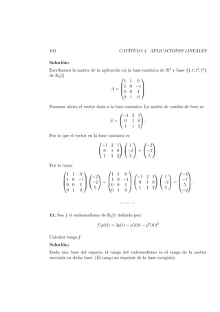100 CAP´ITULO 4. APLICACIONES LINEALES
Soluci´on:
Escribamos la matriz de la aplicaci´on en la base can´onica de R3
y base {1, t, t2
, t3
}
de R3[t]
A =




1 1 0
1 0 −1
0 0 1
0 1 0




Pasemos ahora el vector dado a la base can´onica. La matriz de cambio de base es
S =


−1 2 1
0 1 0
1 1 2

 .
Por lo que el vector en la base can´onica es


−1 2 1
0 1 0
1 1 2




1
−2
3

 =


−2
−2
5

 .
Por lo tanto




1 1 0
1 0 −1
0 0 1
0 1 0






−2
−2
5

 =




1 1 0
1 0 −1
0 0 1
0 1 0






−1 2 1
0 1 0
1 1 2




1
−2
3

 =




−4
−7
5
−2



 .
— — —
11. Sea f el endomorﬁsmo de R2[t] deﬁnido por:
f(p(t)) = 3p(t) − p (0)t − p (0)t2
Calcular rango f
Soluci´on:
Dada una base del espacio, el rango del endomorﬁsmo es el rango de la matriz
asociada en dicha base. (El rango no depende de la base escogida).
 