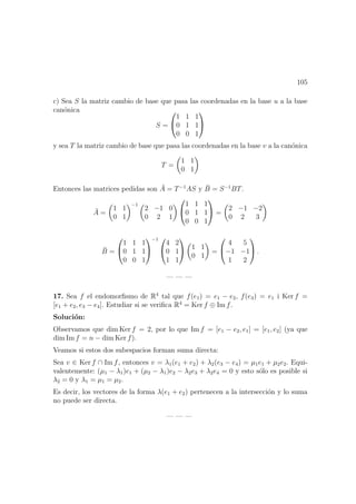 105
c) Sea S la matriz cambio de base que pasa las coordenadas en la base u a la base
can´onica
S =


1 1 1
0 1 1
0 0 1


y sea T la matriz cambio de base que pasa las coordenadas en la base v a la can´onica
T =
1 1
0 1
Entonces las matrices pedidas son ¯A = T−1
AS y ¯B = S−1
BT.
¯A =
1 1
0 1
−1
2 −1 0
0 2 1


1 1 1
0 1 1
0 0 1

 =
2 −1 −2
0 2 3
¯B =


1 1 1
0 1 1
0 0 1


−1 

4 2
0 1
1 1

 1 1
0 1
=


4 5
−1 −1
1 2

 .
— — —
17. Sea f el endomorﬁsmo de R4
tal que f(e1) = e1 − e2, f(e3) = e1 i Ker f =
[e1 + e2, e3 − e4]. Estudiar si se veriﬁca R4
= Ker f ⊕ Im f.
Soluci´on:
Observamos que dim Ker f = 2, por lo que Im f = [e1 − e2, e1] = [e1, e2] (ya que
dim Im f = n − dim Ker f).
Veamos si estos dos subespacios forman suma directa:
Sea v ∈ Ker f ∩ Im f, entonces v = λ1(e1 + e2) + λ2(e3 − e4) = µ1e1 + µ2e2. Equi-
valentemente: (µ1 − λ1)e1 + (µ2 − λ1)e2 − λ2e3 + λ2e4 = 0 y esto s´olo es posible si
λ2 = 0 y λ1 = µ1 = µ2.
Es decir, los vectores de la forma λ(e1 + e2) pertenecen a la intersecci´on y lo suma
no puede ser directa.
— — —
 