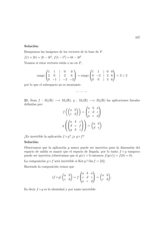 107
Soluci´on:
Busquemos las im´agenes de los vectores de la base de F.
f(1 + 2t) = 2t − 3t2
, f(1 − t2
) = 6t − 3t2
Veamos si estos vectores est´an o no en F,
rango


1 1 | 0 0
2 0 | 2 6
0 −1 | −3 −3

 = rango


1 1 | 0 0
0 −2 | 2 6
0 0 | 4 6

 = 3 > 2
por lo que el subespacio no es invariante.
— — —
21. Sean f : M2(R) −→ M3(R), g : M3(R) −→ M2(R) las aplicaciones lineales
deﬁnidas por:
f
a b
c d
=


a b a
c d c
a c d


g




a b c
d e f
g h i



 =
a b
d e
¿Es invertible la aplicaci´on f ◦ g? ¿y g ◦ f?
Soluci´on:
Observamos que la aplicaci´on g nunca puede ser inyectiva pues la dimensi´on del
espacio de salida es mayor que el espacio de llegada, por lo tanto f ◦ g tampoco
puede ser inyectiva (observamos que si g(v) = 0 entonces f(g(v)) = f(0) = 0).
La composici´on g ◦ f ser´a invertible si Ker g ∩ Im f = {0}.
Haciendo la composici´on vemos que
(f ◦ g)
a b
c d
= f


a b a
c d c
a c d

 =
a b
c d
.
Es decir f ◦ g es la identidad y por tanto invertible.
 