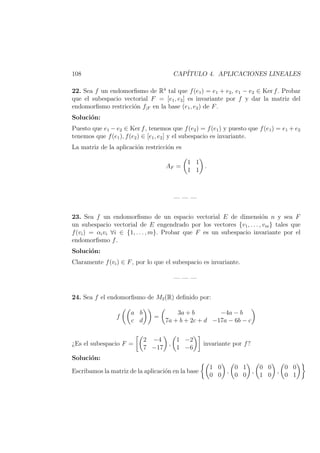 108 CAP´ITULO 4. APLICACIONES LINEALES
22. Sea f un endomorﬁsmo de R4
tal que f(e1) = e1 + e2, e1 − e2 ∈ Ker f. Probar
que el subespacio vectorial F = [e1, e2] es invariante por f y dar la matriz del
endomorﬁsmo restricci´on f|F en la base (e1, e2) de F.
Soluci´on:
Puesto que e1 − e2 ∈ Ker f, tenemos que f(e2) = f(e1) y puesto que f(e1) = e1 + e2
tenemos que f(e1), f(e2) ∈ [e1, e2] y el subespacio es invariante.
La matriz de la aplicaci´on restricci´on es
AF =
1 1
1 1
.
— — —
23. Sea f un endomorﬁsmo de un espacio vectorial E de dimensi´on n y sea F
un subespacio vectorial de E engendrado por los vectores {v1, . . . , vm} tales que
f(vi) = αivi ∀i ∈ {1, . . . , m}. Probar que F es un subespacio invariante por el
endomorﬁsmo f.
Soluci´on:
Claramente f(vi) ∈ F, por lo que el subespacio es invariante.
— — —
24. Sea f el endomorﬁsmo de M2(R) deﬁnido por:
f
a b
c d
=
3a + b −4a − b
7a + b + 2c + d −17a − 6b − c
¿Es el subespacio F =
2 −4
7 −17
,
1 −2
1 −6
invariante por f?
Soluci´on:
Escribamos la matriz de la aplicaci´on en la base
1 0
0 0
,
0 1
0 0
,
0 0
1 0
,
0 0
0 1
 