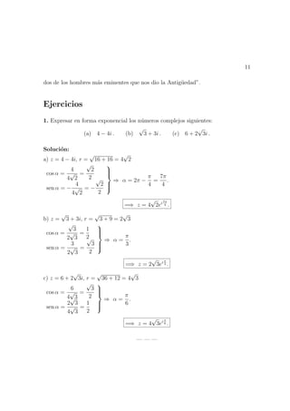 11
dos de los hombres m´as eminentes que nos dio la Antig¨uedad”.
Ejercicios
1. Expresar en forma exponencial los n´umeros complejos siguientes:
(a) 4 − 4i . (b)
√
3 + 3i . (c) 6 + 2
√
3i .
Soluci´on:
a) z = 4 − 4i, r =
√
16 + 16 = 4
√
2
cos α =
4
4
√
2
=
√
2
2
sen α = −
4
4
√
2
= −
√
2
2



⇒ α = 2π −
π
4
=
7π
4
.
=⇒ z = 4
√
2ei7π
4 .
b) z =
√
3 + 3i, r =
√
3 + 9 = 2
√
3
cos α =
√
3
2
√
3
=
1
2
sen α =
3
2
√
3
=
√
3
2



⇒ α =
π
3
.
=⇒ z = 2
√
3ei π
3 .
c) z = 6 + 2
√
3i, r =
√
36 + 12 = 4
√
3
cos α =
6
4
√
3
=
√
3
2
sen α =
2
√
3
4
√
3
=
1
2



⇒ α =
π
6
.
=⇒ z = 4
√
3ei π
6 .
— — —
 