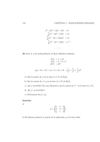110 CAP´ITULO 4. APLICACIONES LINEALES
f3
− 6f2
+ 12f − 8id = 0
1
8
(f3
− 6f2
+ 12f) = id
1
8
(f2
− 6f + 12id)f = id
1
8
(f2
− 6f + 12id) = f−1
.
— — —
26. Sean f, g los endomorﬁsmes de R2[t] deﬁnidos mediante:
f(1) = 1 + 1
2
t2
f(t) = 2 − t + t2
f(t2
) = 2t2
g(a + bt + ct2
) = (a + b + 2c) + bt − (
1
4
a +
7
4
b +
1
2
c)t2
a) Dar la matriz de f en la base (1, t, t2
) de R2[t].
b) Dar la matriz de f ◦ g en la base (1, t, t2
) de R2[t].
c) ¿Es f invertible? En caso aﬁrmativo, dar la matriz de f−1
en la base (1, t, t2
).
d) ¿Es f ◦ g invertible?
e) Determinar Im (f ◦ g).
Soluci´on:
a)
A =


1 2 0
0 −1 0
1
2
1 2

 .
b) Escribamos primero la matriz de la aplicaci´on g en la base dada
 