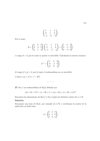 111


1 1 2
0 1 0
−1
4
−7
4
−1
2

 .
Por lo tanto
B =


1 2 0
0 −1 0
1
2
1 2




1 1 2
0 1 0
−1
4
−7
4
−1
2

 =


1 3 2
0 −1 0
0 −2 0

 .
c) rango A = 3, por lo tanto la matriz es invertible. Calculando la inversa tenemos
A−1
=


1 2 0
0 −1 0
−1
4
0 1
2

 .
d) rango (f ◦ g) = 2, por lo tanto el endomorﬁsmo no es invertible.
e) Im(f ◦ g) = [1, 3 − t − 2t2
].
— — —
27. Sea f un endomorﬁsmo de R2[t] deﬁnido por
f(a + bt + ct2
) = (a + 2b + c) + (αa + b)t + (a + 2b + αc)t2
.
Encontrar las dimensiones de Ker f y Im f seg´un los distintos valores de α ∈ R.
Soluci´on:
Escojamos una base de R2[t], por ejemplo {1, t, t2
} y escribamos la matriz de la
aplicaci´on en dicha base.
A =


1 2 1
α 1 0
1 2 α

 ,
 
