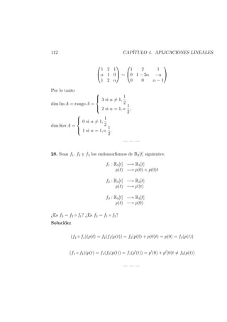 112 CAP´ITULO 4. APLICACIONES LINEALES


1 2 1
α 1 0
1 2 α

 ∼


1 2 1
0 1 − 2α −α
0 0 α − 1


Por lo tanto
dim Im A = rango A =



3 si α = 1,
1
2
2 si α = 1, o
1
2
,
dim Ker A =



0 si α = 1,
1
2
1 si α = 1, o
1
2
.
— — —
28. Sean f1, f2 y f3 los endomorﬁsmos de R3[t] siguientes:
f1 : R3[t] −→ R3[t]
p(t) −→ p(0) + p(0)t
f2 : R3[t] −→ R3[t]
p(t) −→ p (t)
f3 : R3[t] −→ R3[t]
p(t) −→ p(0)
¿Es f3 = f2 ◦ f1? ¿Es f3 = f1 ◦ f2?
Soluci´on:
(f2 ◦ f1)(p(t) = f2(f1(p(t)) = f2(p(0) + p(0)t) = p(0) = f3(p(t))
(f1 ◦ f2)(p(t) = f1(f2(p(t)) = f1(p (t)) = p (0) + p (0)t = f3(p(t))
— — —
 