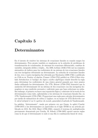 Cap´ıtulo 5
Determinantes
En el intento de resolver los sistemas de ecuaciones lineales es cuando surgen los
determinantes. Pero pronto tambi´en se emplearon en la soluci´on de problemas de
transformaci´on de coordenadas, de sistemas de ecuaciones diferenciales, cambios de
variables, integrales dobles o triples... En 1693, Leibniz (1646-1716) us´o un conjunto
sistem´atico de ´ındices para los coeﬁcientes de un sistema de tres ecuaciones lineales
con tres inc´ognitas obteniendo un determinante. La soluci´on de ecuaciones lineales
de dos, tres y cuatro inc´ognitas fue obtenida por Maclaurin (1698-1746) y publicada
en 1748 en su Treatise of algebra. Cramer (1704-1752) public´o en 1750 el libro titu-
lado Introduction `a l’analyse des lignes courbes alg´ebriques donde describe la regla
para determinar los coeﬁcientes de una c´onica general pasando por cinco puntos
dados utilizando los determinantes. En 1776, Bezout (1730-1783) demostr´o que la
anulaci´on del determinante de un sistema de dos ecuaciones con dos inc´ognitas ho-
mog´eneo es una condici´on necesaria y suﬁciente para que haya soluciones no nulas.
Sin embargo, el primero en hacer una exposici´on l´ogica y coherente de la teor´ıa de los
determinantes como tales, aplic´andolos a los sistemas de ecuaciones lineales fue, en
1776, Vandermonde (1735-1796). Proporcion´o una regla para calcular determinantes
por medio de submatrices de orden 2. Laplace, en su ensayo de 1772 Recherches sur
le calcul int´egral et sur le syst`eme du monde, generaliz´o el m´etodo de Vandermonde.
La palabra “determinante”, usada por primera vez por Gauss, la aplic´o Cauchy
(1789-1857) a los determinantes ya aparecidos en el siglo XVIII en un art´ıculo pu-
blicado en 1815. En 1812, Binet (1786-1856), enunci´o el teorema de multiplicaci´on
previamente demostrado por Cauchy. H. Scherk (1798-1885) aport´o nuevas reglas
como la de que el determinante es nulo si una ﬁla es combinaci´on lineal de otras.
115
 