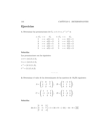 116 CAP´ITULO 5. DETERMINANTES
Ejercicios
1. Determinar las permutaciones de C5: s ◦ t , t ◦ s , s−1
, t−1
si
s : C5 −→ C5
1 −→ s(1) = 4
2 −→ s(2) = 3
3 −→ s(3) = 5
4 −→ s(4) = 1
5 −→ s(5) = 2
t : C5 −→ C5
1 −→ t(1) = 1
2 −→ t(2) = 5
3 −→ t(3) = 2
4 −→ t(4) = 4
5 −→ t(5) = 3
Soluci´on:
Las permutaciones son las siguientes:
s ◦ t = (4, 2, 3, 1, 5),
t ◦ s = (4, 2, 3, 1, 5),
s−1
= (4, 5, 2, 1, 3),
t−1
= (1, 3, 5, 4, 2).
— — —
2. Determinar el valor de los determinantes de las matrices de M3(R) siguientes:
A =


1 0 3
4 −1 7
7 2 −1

 , B =


0 −1 0
1 1 1
0 1 0

 ,
C =


1 1 1
−1 −3 0
1 2 1

 , D =


1 1 3
2 −2 4
4 2 3

 .
Soluci´on:
det A =
1 0 3
4 −1 7
7 2 −1
= 1 + 24 + 0 − (−21) − 14 − 0 = 32
 