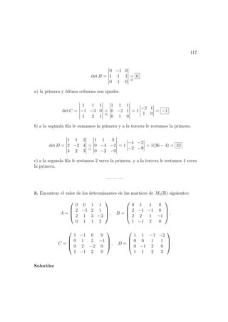 117
det B =
0 −1 0
1 1 1
0 1 0
=
a)
0
a) la primera y ´ultima columna son iguales.
det C =
1 1 1
−1 −3 0
1 2 1
=
b)
1 1 1
0 −2 1
0 1 0
= 1
−2 1
1 0
= −1
b) a la segunda ﬁla le sumamos la primera y a la tercera le restamos la primera.
det D =
1 1 3
2 −2 4
4 2 3
=
c)
1 1 3
0 −4 −2
0 −2 −9
= 1
−4 −2
−2 −9
= 1(36 − 4) = 32
c) a la segunda ﬁla le restamos 2 veces la primera, y a la tercera le restamos 4 veces
la primera.
— — —
3. Encontrar el valor de los determinantes de las matrices de M4(R) siguientes:
A =




0 0 1 1
2 −1 2 1
2 1 3 −3
0 1 1 2



 , B =




0 1 1 0
2 −1 −1 0
2 2 1 −1
1 −1 2 0



 ,
C =




1 −1 0 0
0 1 2 −1
0 2 −2 0
1 −1 2 0



 , D =




1 1 −1 −2
0 0 1 1
0 −1 2 0
1 1 2 2



 .
Soluci´on:
 