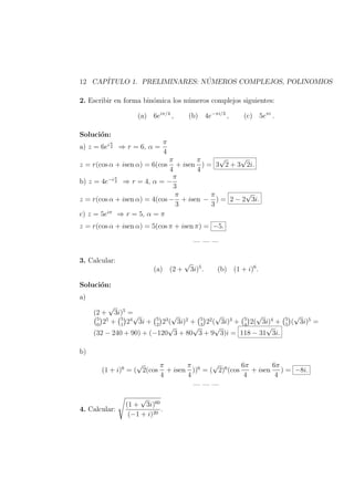 12 CAP´ITULO 1. PRELIMINARES: N ´UMEROS COMPLEJOS, POLINOMIOS
2. Escribir en forma bin´omica los n´umeros complejos siguientes:
(a) 6eiπ/4
, (b) 4e−πi/3
, (c) 5eπi
.
Soluci´on:
a) z = 6ei π
4 ⇒ r = 6, α =
π
4
z = r(cos α + isen α) = 6(cos
π
4
+ isen
π
4
) = 3
√
2 + 3
√
2i.
b) z = 4e−i π
3 ⇒ r = 4, α = −
π
3
z = r(cos α + isen α) = 4(cos −
π
3
+ isen −
π
3
) = 2 − 2
√
3i.
c) z = 5eiπ
⇒ r = 5, α = π
z = r(cos α + isen α) = 5(cos π + isen π) = −5.
— — —
3. Calcular:
(a) (2 +
√
3i)5
. (b) (1 + i)6
.
Soluci´on:
a)
(2 +
√
3i)5
=
5
0
25
+ 5
1
24
√
3i + 5
2
23
(
√
3i)2
+ 5
3
22
(
√
3i)3
+ 5
4
2(
√
3i)4
+ 5
5
(
√
3i)5
=
(32 − 240 + 90) + (−120
√
3 + 80
√
3 + 9
√
3)i = 118 − 31
√
3i.
b)
(1 + i)6
= (
√
2(cos
π
4
+ isen
π
4
))6
= (
√
2)6
(cos
6π
4
+ isen
6π
4
) = −8i.
— — —
4. Calcular:
(1 +
√
3i)60
(−1 + i)20
.
 
