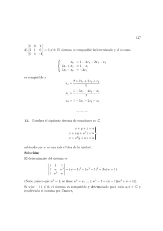 127
d)
0 0 1
2 1 0
0 3 −1
= 6 = 0. El sistema es compatible indeterminado y el sistema



x6 = 1 − 3x1 − 2x2 − x3
2x4 + x5 = 1 − x1
3x5 − x6 = −2x1
es compatible y
x4 =
2 + 2x1 + 2x2 + x3
6
x5 =
1 − 5x1 − 2x2 − x3
3
x6 = 1 − 3x1 − 2x2 − x3
— — —
11. Resolver el siguiente sistema de ecuaciones en C
x + y + z = a
x + wy + w2
z = b
x + w2
y + wz = b



sabiendo que w es una ra´ız c´ubica de la unidad.
Soluci´on:
El determinante del sistema es
1 1 1
1 w w2
1 w2
w
= (w − 1)2
− (w2
− 1)2
= 3w(w − 1)
(Nota: puesto que w3
= 1, se tiene w4
= w, ..., y w3
− 1 = (w − 1)(w2
+ w + 1)).
Si w(w − 1) = 0, el sistema es compatible y determinado para todo a, b ∈ C y
resolviendo el sistema por Cramer,
 