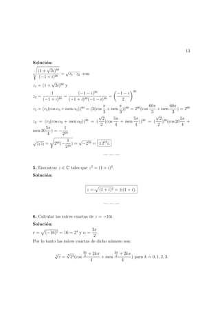 13
Soluci´on:
(1 +
√
3i)60
(−1 + i)20
=
√
z1 · z2 con
z1 = (1 +
√
3i)60
y
z2 =
1
(−1 + i)20
=
(−1 − i)20
(−1 + i)20(−1 − i)20
=
−1 − i
2
20
z1 = (r1(cos α1 +isen α1))60
= (2(cos
π
3
+isen
π
3
))60
= 260
(cos
60π
3
+isen
60π
3
) = 260
z2 = (r2(cos α2 + isen α2))20
= (
√
2
2
(cos
5π
4
+ isen
5π
4
))20
= (
√
2
2
)20
(cos 20
5π
4
+
isen 20
5π
4
) = −
1
210
√
z1z2 = 260(−
1
210
) =
√
−250 = ±225
i.
— — —
5. Encontrar z ∈ C tales que z2
= (1 + i)2
.
Soluci´on:
z = (1 + i)2 = ±(1 + i).
— — —
6. Calcular las ra´ıces cuartas de z = −16i.
Soluci´on:
r = (−16)2 = 16 = 24
y α =
3π
2
.
Por lo tanto las ra´ıces cuartas de dicho n´umero son:
4
√
z =
4
√
24(cos
3π
2
+ 2kπ
4
+ isen
3π
2
+ 2kπ
4
) para k = 0, 1, 2, 3.
 
