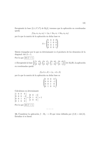 131
Escogiendo la base {1, t, t2
, t3
} de R3[t], tenemos que la aplicaci´on en coordenadas
queda
f(a0, a1, a2, a3) = (a0 + 2a2, a1 + 6a3, a2, a3)
por lo que la matriz de la aplicaci´on en dicha base es
A =




1 0 2 0
0 1 0 6
0 0 1 0
0 0 0 1




Matriz triangular por lo que su determinante es el producto de los elementos de la
diagonal: det A = 1.
Por lo que det f = 1.
c) Escogiendo la base
1 0
0 0
,
0 1
0 0
,
0 0
1 0
,
0 0
0 1
de M2(R), la aplicaci´on
en coordenadas queda
f(a, b, c, d) = (a, −d, c, b)
por lo que la matriz de la aplicaci´on en dicha base es




1 0 0 0
0 0 0 −1
0 0 1 0
0 1 0 0




Calculemos su determinante
1 0 0 0
0 0 0 −1
0 0 1 0
0 1 0 0
=
0 0 −1
0 1 0
1 0 0
= 1
Por lo que det f = 1.
— — —
15. Considerar la aplicaci´on f : M2 −→ R que viene deﬁnida por f(A) = det(A).
Estudiar si es lineal.
 