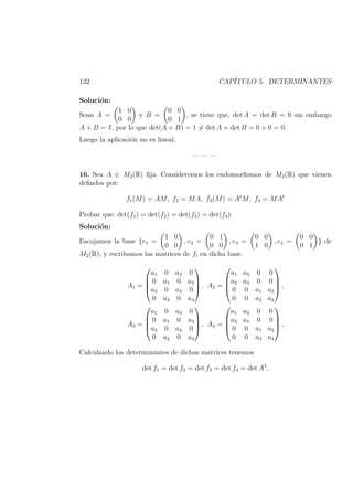 132 CAP´ITULO 5. DETERMINANTES
Soluci´on:
Sean A =
1 0
0 0
y B =
0 0
0 1
, se tiene que, det A = det B = 0 sin embargo
A + B = I, por lo que det(A + B) = 1 = det A + det B = 0 + 0 = 0.
Luego la aplicaci´on no es lineal.
— — —
16. Sea A ∈ M2(R) ﬁja. Consideremos los endomorﬁsmos de M2(R) que vienen
deﬁndos por:
f1(M) = AM, f2 = MA, f3(M) = At
M, f4 = MAt
Probar que: det(f1) = det(f2) = det(f3) = det(f4).
Soluci´on:
Escojamos la base {e1 =
1 0
0 0
, e2 =
0 1
0 0
, e3 =
0 0
1 0
, e4 =
0 0
0 1
} de
M2(R), y escribamos las matrices de fi en dicha base.
A1 =




a1 0 a2 0
0 a1 0 a2
a3 0 a4 0
0 a3 0 a4



 , A2 =




a1 a3 0 0
a2 a4 0 0
0 0 a1 a3
0 0 a2 a4



 ,
A3 =




a1 0 a3 0
0 a1 0 a3
a2 0 a4 0
0 a2 0 a4



 , A4 =




a1 a2 0 0
a3 a4 0 0
0 0 a1 a2
0 0 a3 a4



 ,
Calculando los determinantes de dichas matrices tenemos
det f1 = det f2 = det f3 = det f4 = det A2
.
 