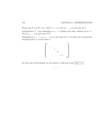 134 CAP´ITULO 5. DETERMINANTES
Puesto que F = 0, Rn
es 0 < dim F = r < n. Sea {v1, . . . , vr} una base de F.
Consideremos F⊥
cuya dimensi´on es n − r, tambi´en por tanto, distinta de 0 y n.
Sea {vr+1, . . . , vn} una base de F⊥
.
Claramente {v1, . . . , vr, vr+1, . . . , vn} es una base de E, y la matriz de la proyecci´on
ortogonal sobre F en esta base es









1
r
...
1
0
n−r
...
0









Es obvio que el determinate de esta matriz es nulo por lo que det f = 0 .
— — —
 