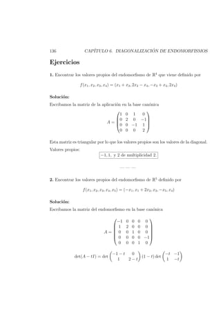 136 CAP´ITULO 6. DIAGONALIZACI ´ON DE ENDOMORFISMOS
Ejercicios
1. Encontrar los valores propios del endomorﬁsmo de R4
que viene deﬁnido por
f(x1, x2, x3, x4) = (x1 + x3, 2x2 − x4, −x3 + x4, 2x4)
Soluci´on:
Escribamos la matriz de la aplicaci´on en la base can´onica
A =




1 0 1 0
0 2 0 −1
0 0 −1 1
0 0 0 2




Esta matriz es triangular por lo que los valores propios son los valores de la diagonal.
Valores propios:
−1, 1, y 2 de multiplicidad 2.
— — —
2. Encontrar los valores propios del endomorﬁsmo de R5
deﬁnido por
f(x1, x2, x3, x4, x5) = (−x1, x1 + 2x2, x3, −x5, x4)
Soluci´on:
Escribamos la matriz del endomorﬁsmo en la base can´onica
A =






−1 0 0 0 0
1 2 0 0 0
0 0 1 0 0
0 0 0 0 −1
0 0 0 1 0






det(A − tI) = det
−1 − t 0
1 2 − t
(1 − t) det
−t −1
1 −t
 