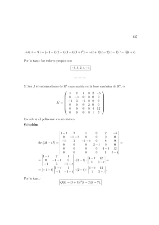 137
det(A − tI) = (−1 − t)(2 − t)(1 − t)(1 + t2
) = −(t + 1)(t − 2)(t − 1)(t − i)(t + i).
Por lo tanto los valores propios son
−1, 1, 2, i, −i.
— — —
3. Sea f el endomorﬁsmo de R6
cuya matriz en la base can´onica de R6
, es
M =








1 2 1 0 2 −5
0 −1 0 0 0 0
−1 3 −1 0 8 9
0 0 0 2 0 0
0 0 0 0 4 12
0 0 0 0 1 3








Encontrar el polinomio caracter´ıstico.
Soluci´on:
det(M − tI) =
1 − t 2 1 0 2 −5
0 −1 − t 0 0 0 0
−1 3 −1 − t 0 8 9
0 0 0 2 − t 0 0
0 0 0 0 4 − t 12
0 0 0 0 1 3 − t
=
=
1 − t 2 1
0 −1 − t 0
−1 3 −1 − t
· (2 − t) ·
4 − t 12
1 3 − t
=
= (−1 − t)
1 − t 1
−1 −1 − t
· (2 − t) ·
4 − t 12
1 3 − t
.
Por lo tanto
Q(t) = (t + 1)t3
(t − 2)(t − 7).
 