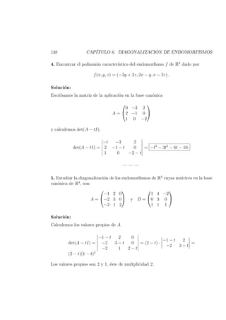 138 CAP´ITULO 6. DIAGONALIZACI ´ON DE ENDOMORFISMOS
4. Encontrar el polinomio caracter´ıstico del endomorﬁsmo f de R3
dado por
f(x, y, z) = (−3y + 2z, 2x − y, x − 2z) .
Soluci´on:
Escribamos la matriz de la aplicaci´on en la base can´onica
A =


0 −3 2
2 −1 0
1 0 −2


y calculemos det(A − tI).
det(A − tI) =
−t −3 2
2 −1 − t 0
1 0 −2 − t
= −t3
− 3t2
− 6t − 10.
— — —
5. Estudiar la diagonalizaci´on de los endomorﬁsmos de R3
cuyas matrices en la base
can´onica de R3
, son:
A =


−1 2 0
−2 3 0
−2 1 2

 y B =


1 4 −2
0 3 0
1 1 1


Soluci´on:
Calculemos los valores propios de A
det(A − tI) =
−1 − t 2 0
−2 3 − t 0
−2 1 2 − t
= (2 − t) ·
−1 − t 2
−2 3 − t
=
(2 − t)(1 − t)2
Los valores propios son 2 y 1, ´este de multplicidad 2.
 
