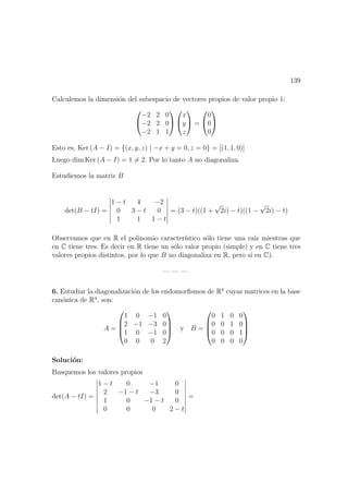 139
Calculemos la dimensi´on del subespacio de vectores propios de valor propio 1:


−2 2 0
−2 2 0
−2 1 1




x
y
z

 =


0
0
0


Esto es, Ker (A − I) = {(x, y, z) | −x + y = 0, z = 0} = [(1, 1, 0)]
Luego dim Ker (A − I) = 1 = 2. Por lo tanto A no diagonaliza.
Estudiemos la matriz B
det(B − tI) =
1 − t 4 −2
0 3 − t 0
1 1 1 − t
= (3 − t)((1 +
√
2i) − t)((1 −
√
2i) − t)
Observamos que en R el polinomio caracter´ıstico s´olo tiene una ra´ız mientras que
en C tiene tres. Es decir en R tiene un s´olo valor propio (simple) y en C tiene tres
valores propios distintos, por lo que B no diagonaliza en R, pero s´ı en C).
— — —
6. Estudiar la diagonalizaci´on de los endomorﬁsmos de R4
cuyas matrices en la base
can´onica de R4
, son:
A =




1 0 −1 0
2 −1 −3 0
1 0 −1 0
0 0 0 2



 y B =




0 1 0 0
0 0 1 0
0 0 0 1
0 0 0 0




Soluci´on:
Busquemos los valores propios
det(A − tI) =
1 − t 0 −1 0
2 −1 − t −3 0
1 0 −1 − t 0
0 0 0 2 − t
=
 
