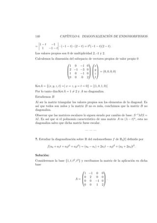 140 CAP´ITULO 6. DIAGONALIZACI ´ON DE ENDOMORFISMOS
=
1 − t −1
1 −1 − t
· (−1 − t) · (2 − t) = t2
(−1 − t)(2 − t).
Los valores propios son 0 de multiplicidad 2, -1 y 2.
Calculemos la dimensi´on del subepacio de vectores propios de valor propio 0




1 0 −1 0
2 −1 −3 0
1 0 −1 0
0 0 0 2








x
y
z
t



 = (0, 0, 0, 0)
KerA = {(x, y, z, t) =| x = z, y = t = 0} = [(1, 0, 1, 0)]
Por lo tanto dim KerA = 1 = 2 y A no diagonaliza.
Estudiemos B
Al ser la matriz triangular los valores propios son los elementos de la diagonal. Es
as´ı que todos son nulos y la matriz B no es nula, concluimos que la matriz B no
diagonaliza.
Observar que las matrices escalares lo siguen siendo por cambio de base: S−1
λIS =
λI. Es as´ı que si el polinomio caracter´ıstico de una matriz A es (λ − t)n
, esta no
diagonaliza salvo que dicha matriz fuese escalar.
— — —
7. Estudiar la diagonalizaci´on sobre R del endomorﬁsmo f de R3[t] deﬁnido por
f(a0 + a1t + a2t2
+ a3t3
) = (a0 − a1) + 2a1t − a2t2
+ (a2 + 2a3)t3
.
Soluci´on:
Consideremos la base {1, t, t2
, t3
} y escribamos la matriz de la aplicaci´on en dicha
base
A =




1 −1 0 0
0 2 0 0
0 0 −1 0
0 0 1 2



 .
 