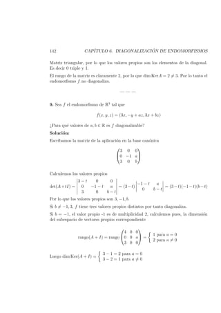 142 CAP´ITULO 6. DIAGONALIZACI ´ON DE ENDOMORFISMOS
Matriz triangular, por lo que los valores propios son los elementos de la diagonal.
Es decir 0 triple y 1.
El rango de la matriz es claramente 2, por lo que dim KerA = 2 = 3. Por lo tanto el
endomorﬁsmo f no diagonaliza.
— — —
9. Sea f el endomorﬁsmo de R3
tal que
f(x, y, z) = (3x, −y + az, 3x + bz)
¿Para qu´e valores de a, b ∈ R es f diagonalizable?
Soluci´on:
Escribamos la matriz de la aplicaci´on en la base can´onica


3 0 0
0 −1 a
3 0 b


Calculemos los valores propios
det(A+tI) =
3 − t 0 0
0 −1 − t a
3 0 b − t
= (3−t)
−1 − t a
0 b − t
= (3−t)(−1−t)(b−t)
Por lo que los valores propios son 3, −1, b.
Si b = −1, 3, f tiene tres valores propios distintos por tanto diagonaliza.
Si b = −1, el valor propio -1 es de multiplicidad 2, calculemos pues, la dimensi´on
del subespacio de vectores propios correspondiente
rango(A + I) = rango


4 0 0
0 0 a
3 0 0

 =
1 para a = 0
2 para a = 0
Luego dim Ker(A + I) =
3 − 1 = 2 para a = 0
3 − 2 = 1 para a = 0
 